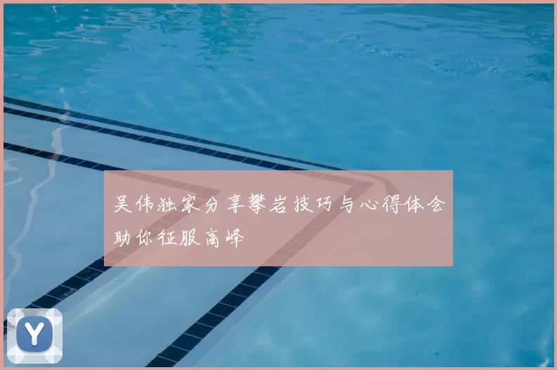 吴伟独家分享攀岩技巧与心得体会助你征服高峰