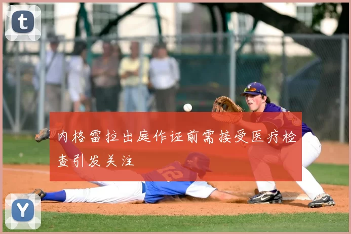 内格雷拉出庭作证前需接受医疗检查引发关注