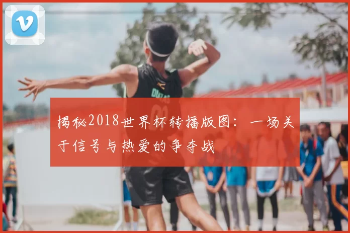 揭秘2018世界杯转播版图:一场关于信号与热爱的争夺战