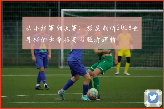 从小组赛到决赛：深度剖析2018世界杯的竞争格局与强者逻辑