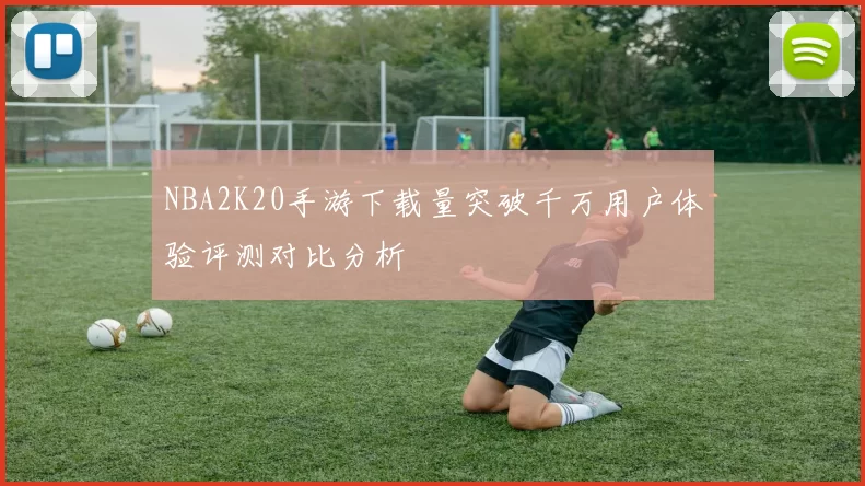 NBA2K20手游下载量突破千万用户体验评测对比分析