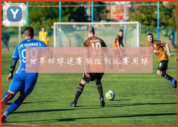 世界杯球迷赛场捡到比赛用球