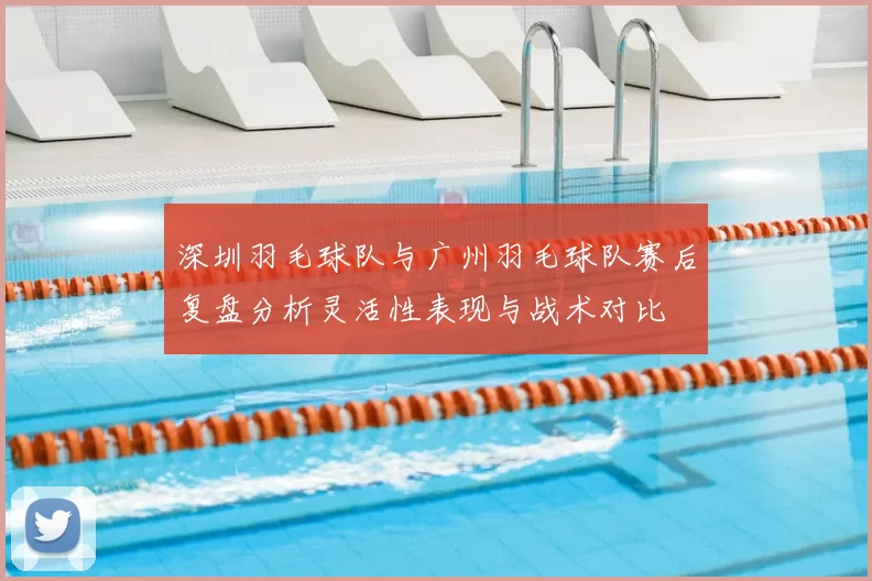 深圳羽毛球队与广州羽毛球队赛后复盘分析灵活性表现与战术对比