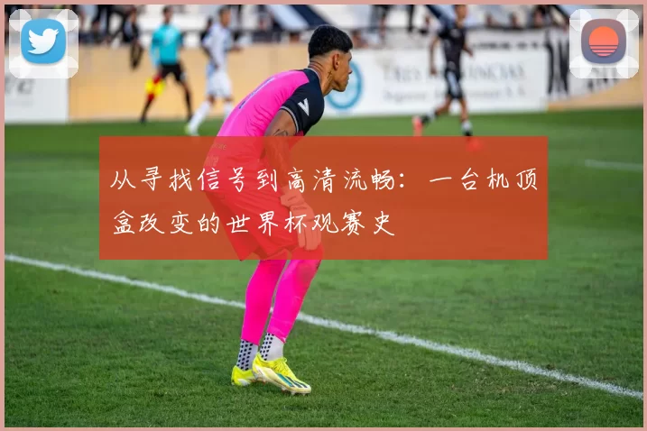 从寻找信号到高清流畅:一台机顶盒改变的世界杯观赛史