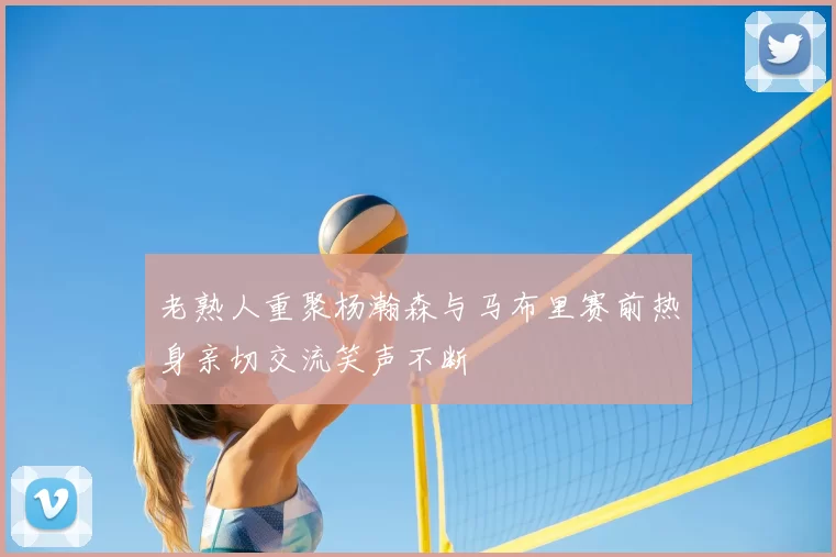 老熟人重聚杨瀚森与马布里赛前热身亲切交流笑声不断