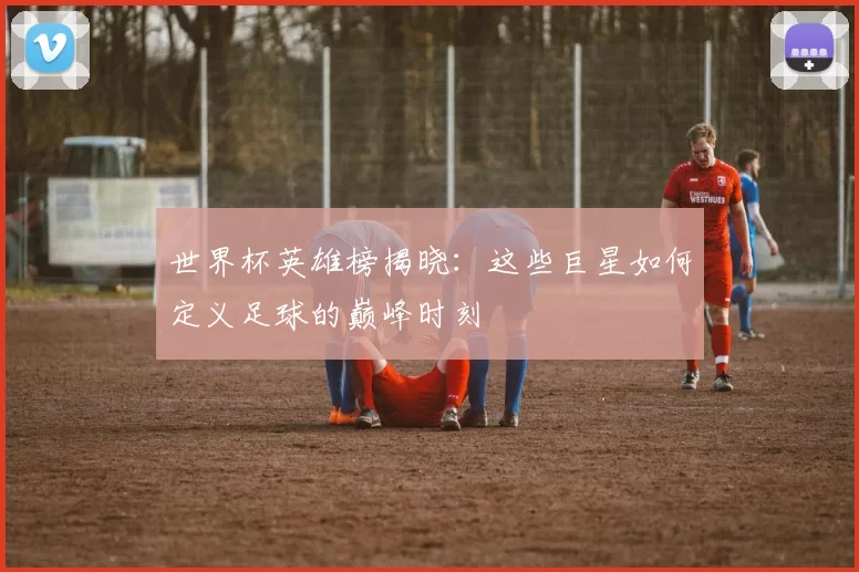 世界杯英雄榜揭晓:这些巨星如何定义足球的巅峰时刻