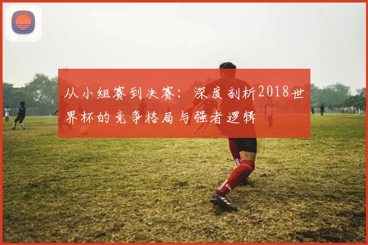从小组赛到决赛：深度剖析2018世界杯的竞争格局与强者逻辑