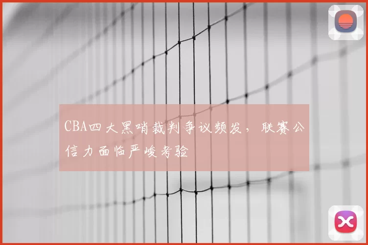 CBA四大黑哨裁判争议频发,联赛公信力面临严峻考验