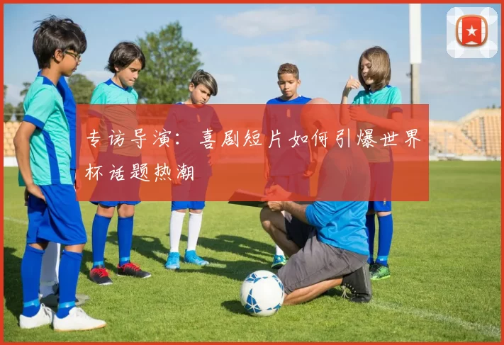 专访导演:喜剧短片如何引爆世界杯话题热潮