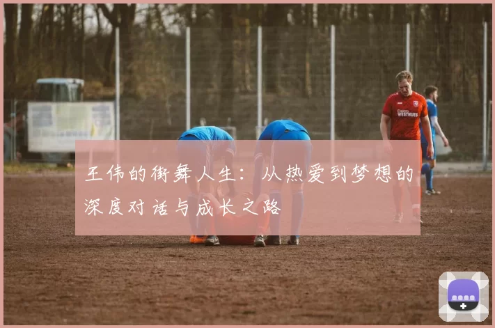 王伟的街舞人生:从热爱到梦想的深度对话与成长之路
