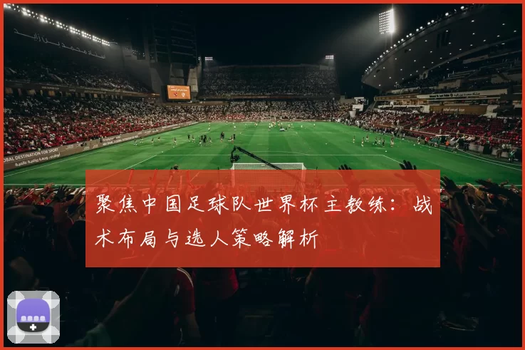 聚焦中国足球队世界杯主教练：战术布局与选人策略解析
