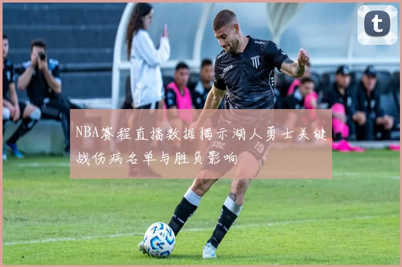 NBA赛程直播数据揭示湖人勇士关键战伤病名单与胜负影响