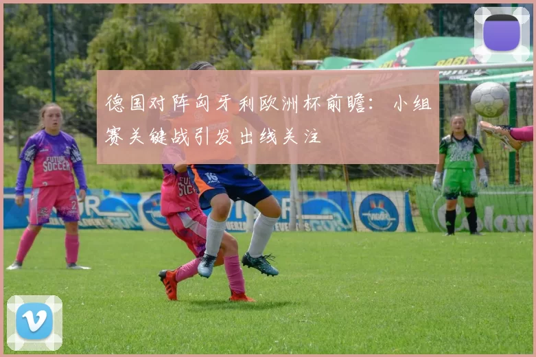 德国对阵匈牙利欧洲杯前瞻：小组赛关键战引发出线关注