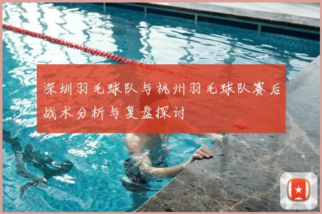 深圳羽毛球队与杭州羽毛球队赛后战术分析与复盘探讨