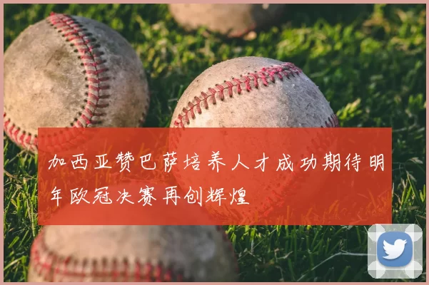 加西亚赞巴萨培养人才成功期待明年欧冠决赛再创辉煌