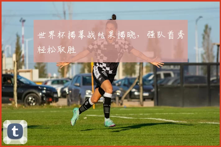 世界杯揭幕战结果揭晓,强队首秀轻松取胜
