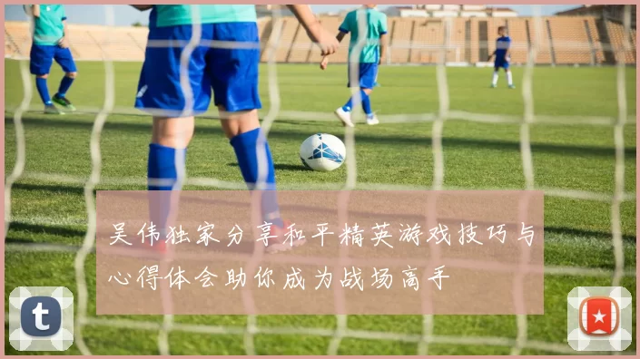 吴伟独家分享和平精英游戏技巧与心得体会助你成为战场高手