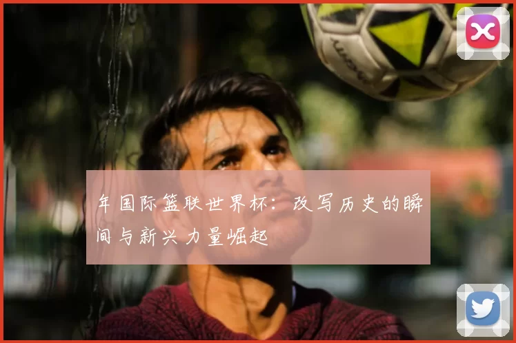 年国际篮联世界杯:改写历史的瞬间与新兴力量崛起