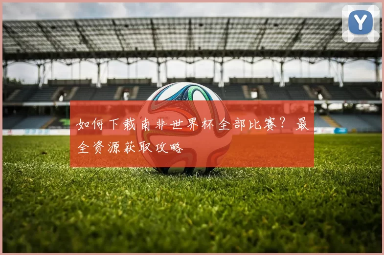 如何下载南非世界杯全部比赛?最全资源获取攻略