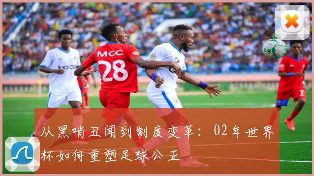 从黑哨丑闻到制度变革:02年世界杯如何重塑足球公正