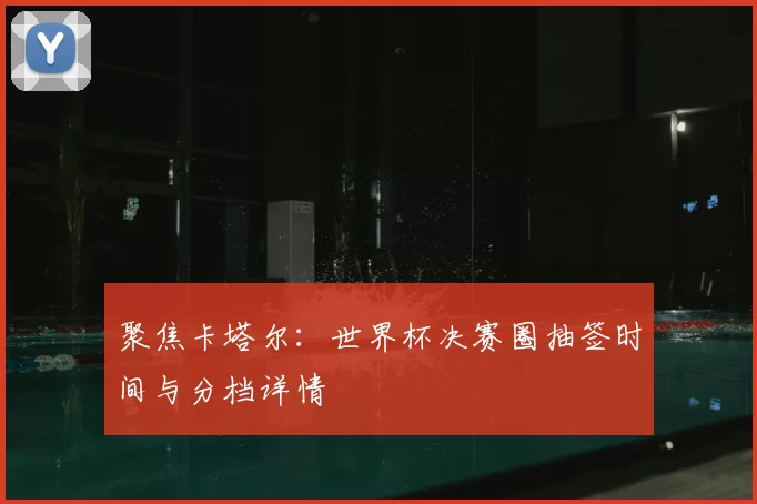 聚焦卡塔尔:世界杯决赛圈抽签时间与分档详情