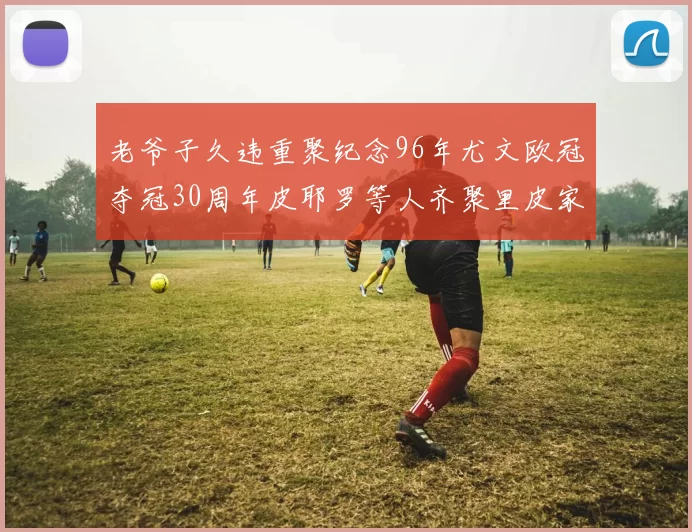 老爷子久违重聚纪念96年尤文欧冠夺冠30周年皮耶罗等人齐聚里皮家