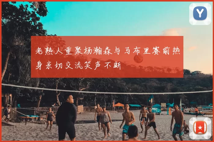 老熟人重聚杨瀚森与马布里赛前热身亲切交流笑声不断