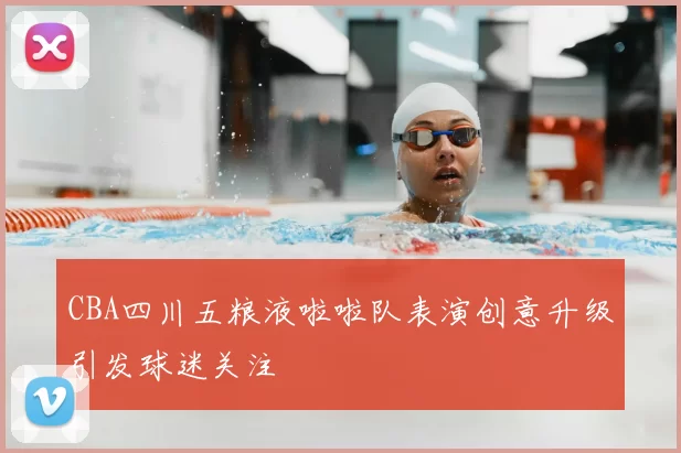 CBA四川五粮液啦啦队表演创意升级引发球迷关注