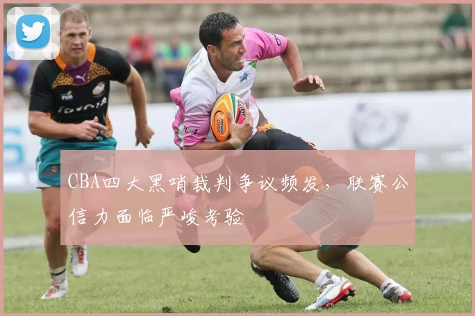 CBA四大黑哨裁判争议频发，联赛公信力面临严峻考验