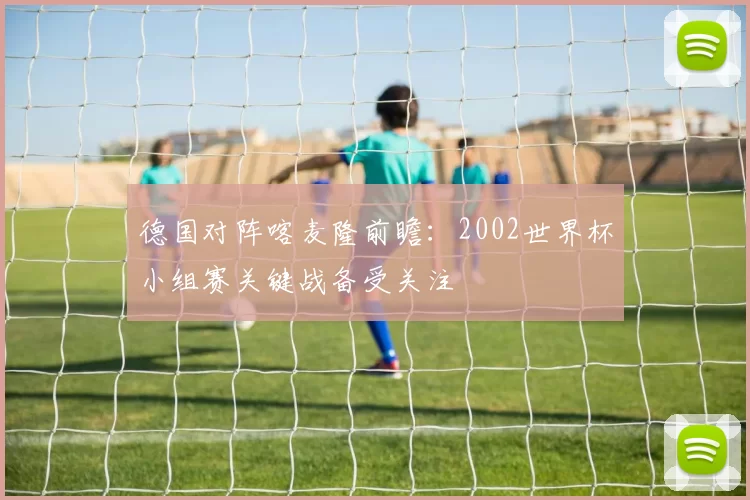 德国对阵喀麦隆前瞻：2002世界杯小组赛关键战备受关注