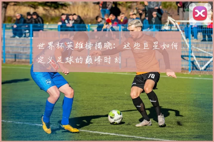 世界杯英雄榜揭晓:这些巨星如何定义足球的巅峰时刻
