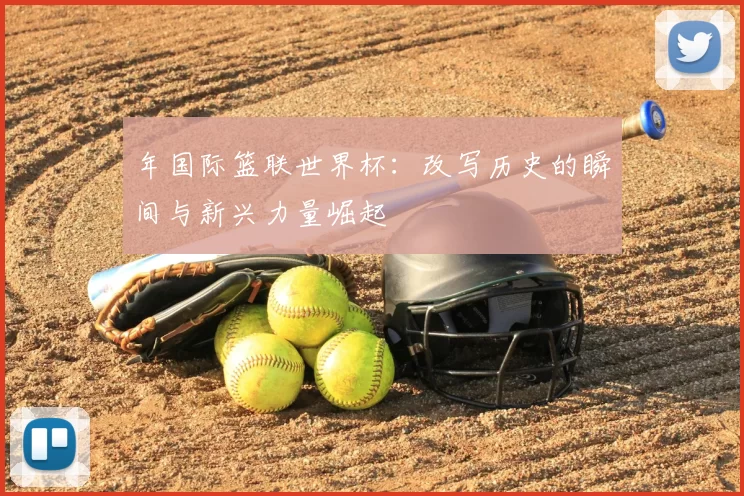 年国际篮联世界杯:改写历史的瞬间与新兴力量崛起