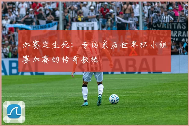 加赛定生死:专访亲历世界杯小组赛加赛的传奇教练