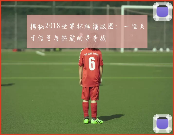 揭秘2018世界杯转播版图：一场关于信号与热爱的争夺战