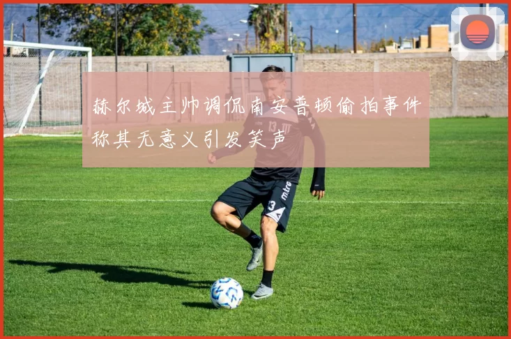 赫尔城主帅调侃南安普顿偷拍事件称其无意义引发笑声