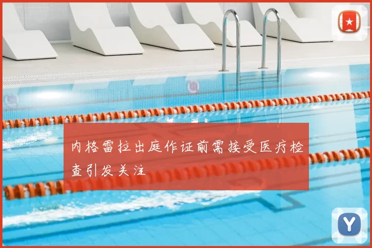内格雷拉出庭作证前需接受医疗检查引发关注