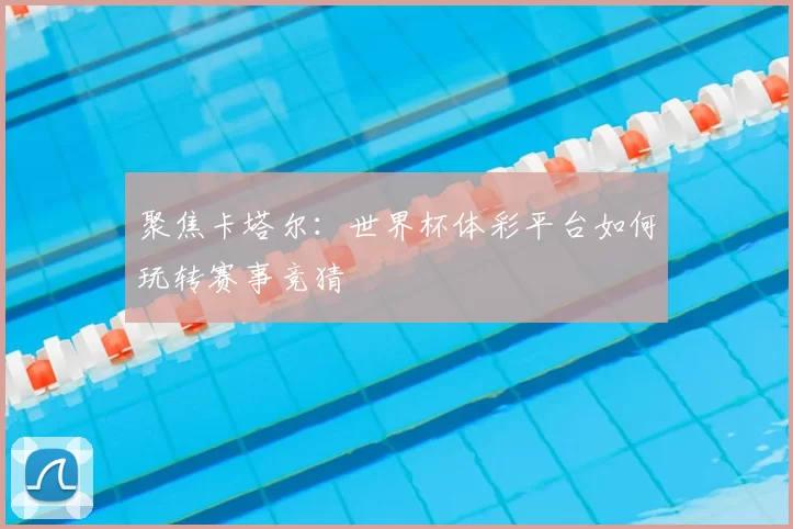 聚焦卡塔尔:世界杯体彩平台如何玩转赛事竞猜