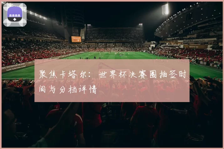 聚焦卡塔尔：世界杯决赛圈抽签时间与分档详情