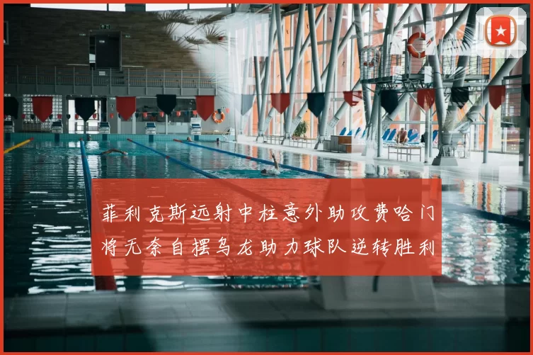 菲利克斯远射中柱意外助攻费哈门将无奈自摆乌龙助力球队逆转胜利