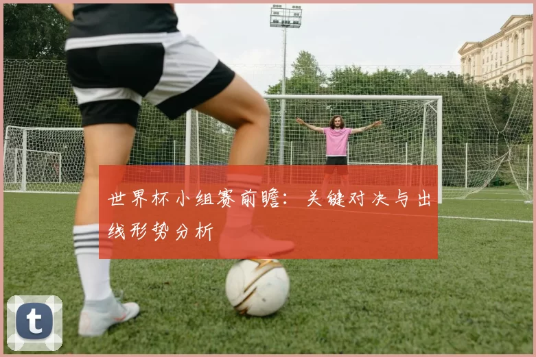 世界杯小组赛前瞻:关键对决与出线形势分析