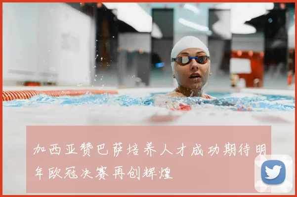 加西亚赞巴萨培养人才成功期待明年欧冠决赛再创辉煌