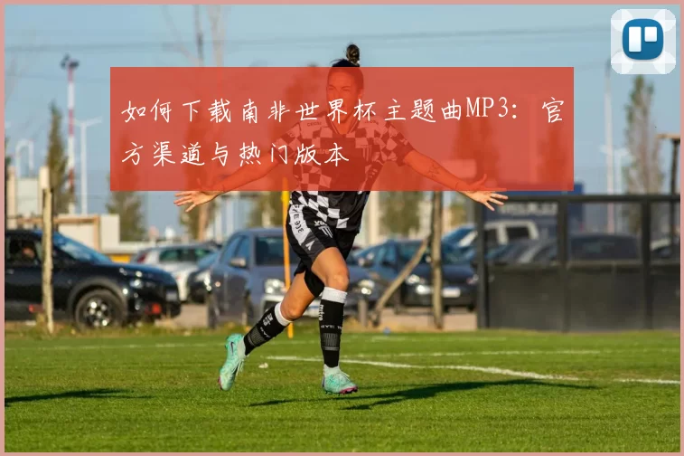 如何下载南非世界杯主题曲MP3：官方渠道与热门版本