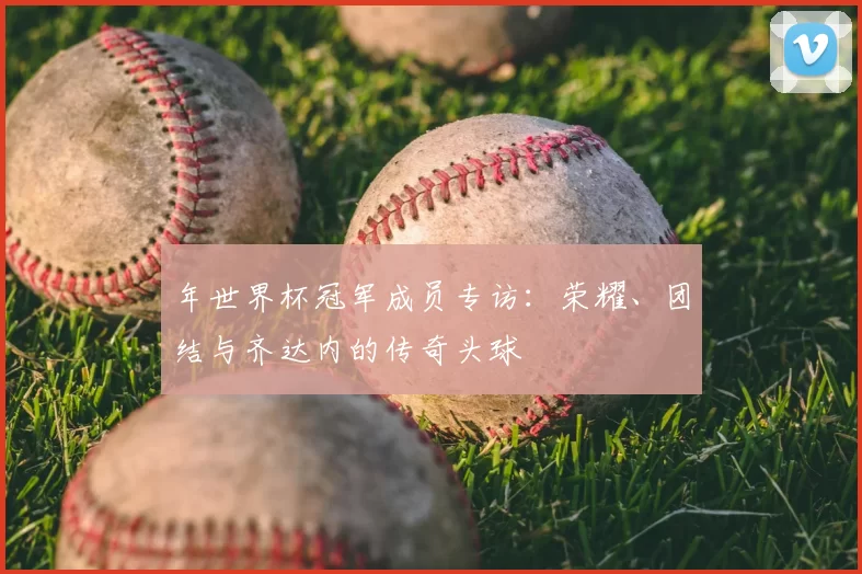 年世界杯冠军成员专访：荣耀、团结与齐达内的传奇头球