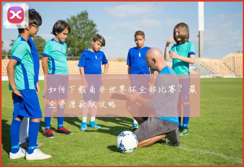 如何下载南非世界杯全部比赛?最全资源获取攻略