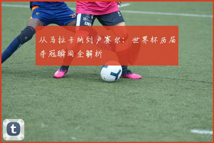 从马拉卡纳到卢赛尔：世界杯历届夺冠瞬间全解析