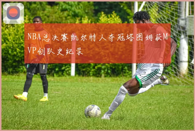 NBA总决赛凯尔特人夺冠塔图姆获MVP创队史纪录