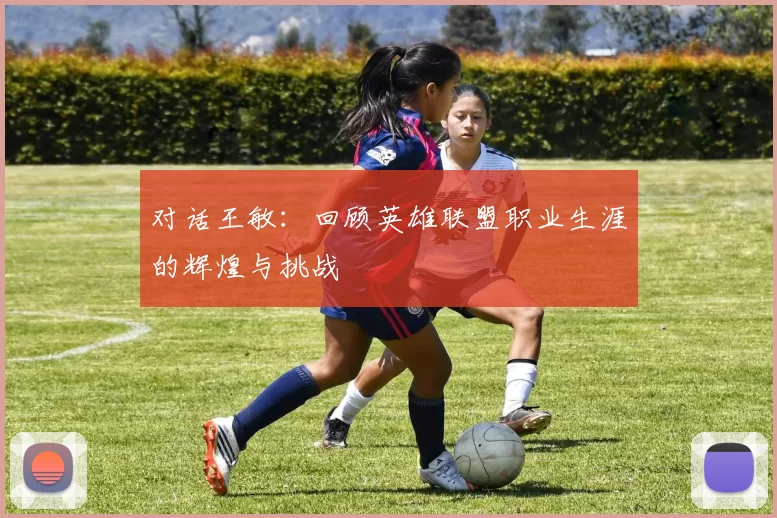 对话王敏:回顾英雄联盟职业生涯的辉煌与挑战