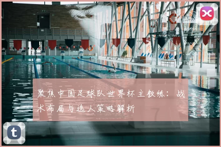 聚焦中国足球队世界杯主教练:战术布局与选人策略解析