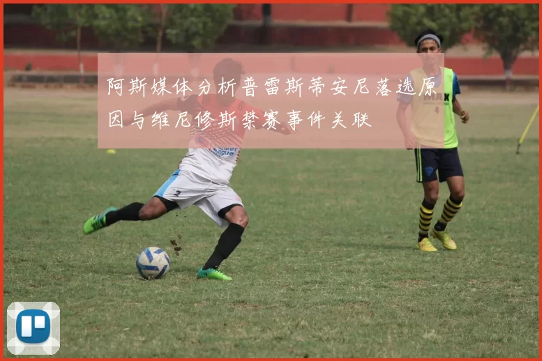 阿斯媒体分析普雷斯蒂安尼落选原因与维尼修斯禁赛事件关联