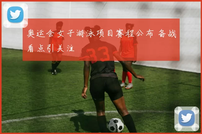 奥运会女子游泳项目赛程公布 备战看点引关注